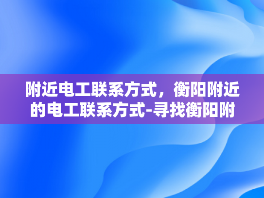 附近电工联系方式，衡阳附近的电工联系方式-寻找衡阳附近的专业电工，确保家庭和商业电气安全