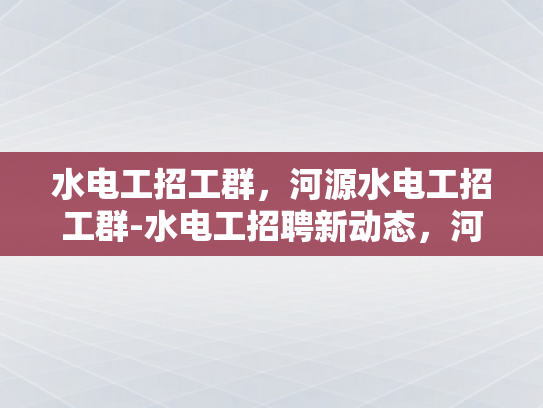 水电工招工群，河源水电工招工群-水电工招聘新动态，河源地区水电工招工群的兴起
