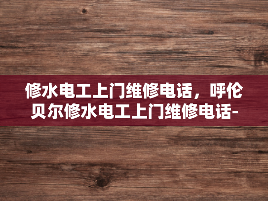 修水电工上门维修电话，呼伦贝尔修水电工上门维修电话-呼伦贝尔修水电工上门维修服务指南