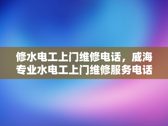 修水电工上门维修电话，威海专业水电工上门维修服务电话-专业维修，安心生活—修水电工上门服务指南