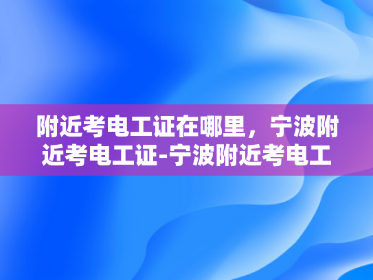 附近考电工证在哪里，宁波附近考电工证-宁波附近考电工证的地点大搜索