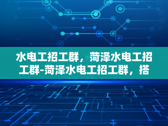 水电工招工群，菏泽水电工招工群-菏泽水电工招工群，搭建就业桥梁，促进行业交流与发展