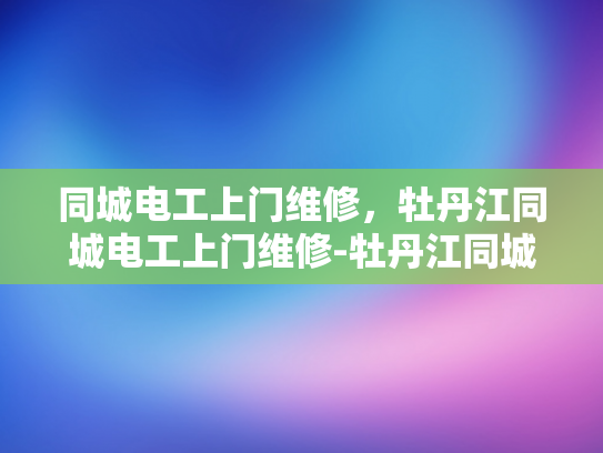 同城电工上门维修，牡丹江同城电工上门维修-牡丹江同城电工上门维修服务