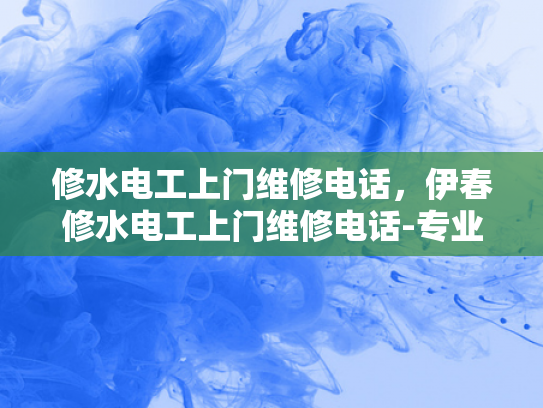 修水电工上门维修电话，伊春修水电工上门维修电话-专业电工服务，快速响应您的维修需求—修水电工上门维修电话伊春