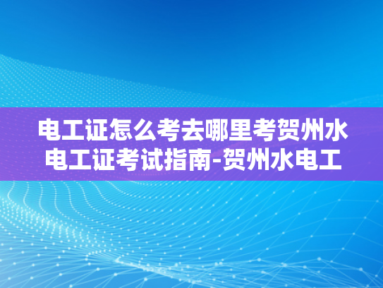 电工证怎么考去哪里考贺州水电工证考试指南-贺州水电工证考试指南