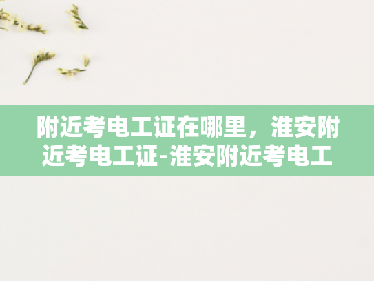 附近考电工证在哪里，淮安附近考电工证-淮安附近考电工证的优选之地