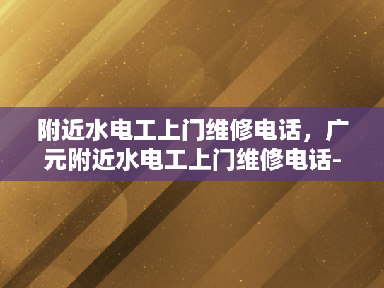 附近水电工上门维修电话，广元附近水电工上门维修电话-紧急维修指南，广元附近水电工上门服务