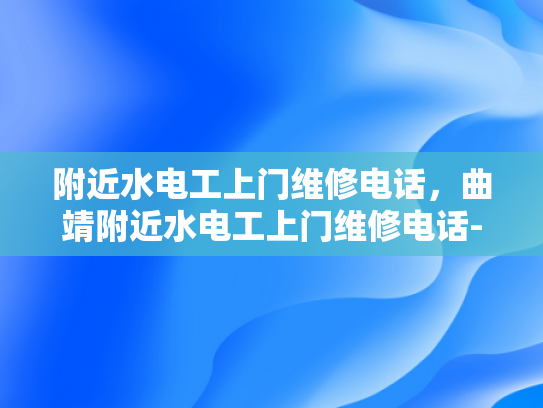 附近水电工上门维修电话，曲靖附近水电工上门维修电话-曲靖地区水电工维修服务指南