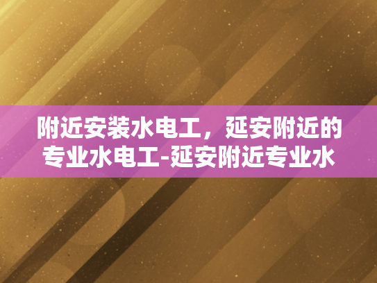 附近安装水电工，延安附近的专业水电工-延安附近专业水电工的选择指南