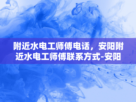 附近水电工师傅电话，安阳附近水电工师傅联系方式-安阳附近水电工师傅联系方式