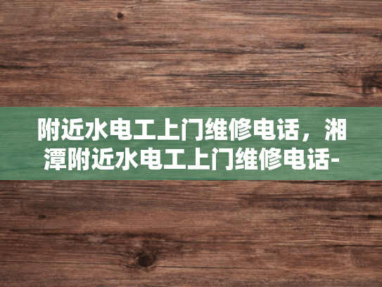 附近水电工上门维修电话，湘潭附近水电工上门维修电话-湘潭附近水电工上门维修电话