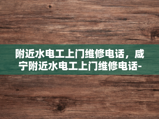 附近水电工上门维修电话，咸宁附近水电工上门维修电话-寻找附近的水电工？别担心，这里有你需要的详细信息！