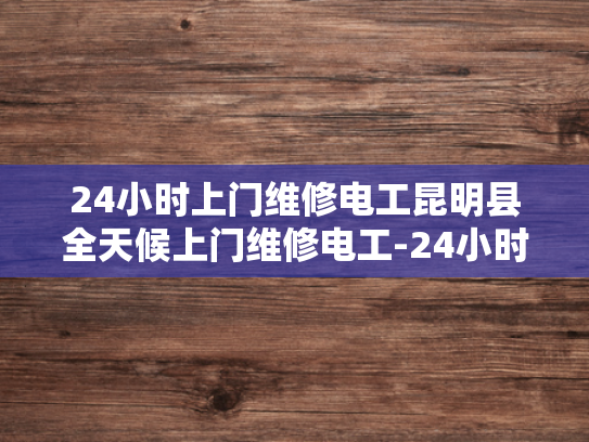 24小时上门维修电工昆明县全天候上门维修电工-24小时上门维修电工昆明县全天候服务