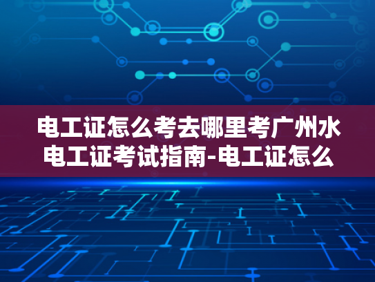 电工证怎么考去哪里考广州水电工证考试指南-电工证怎么考？广州水电工证考试指南