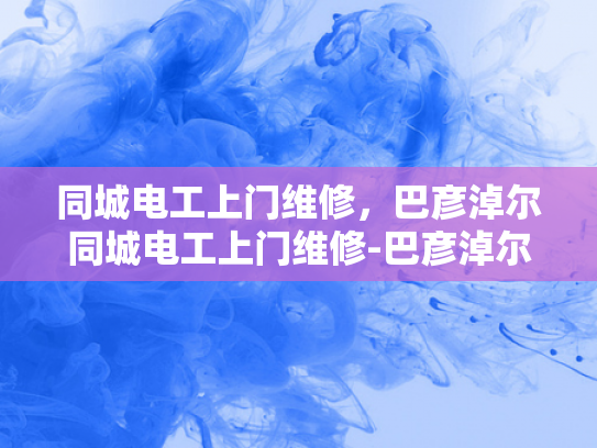 同城电工上门维修，巴彦淖尔同城电工上门维修-巴彦淖尔地区电工维修服务，快速响应与专业保障
