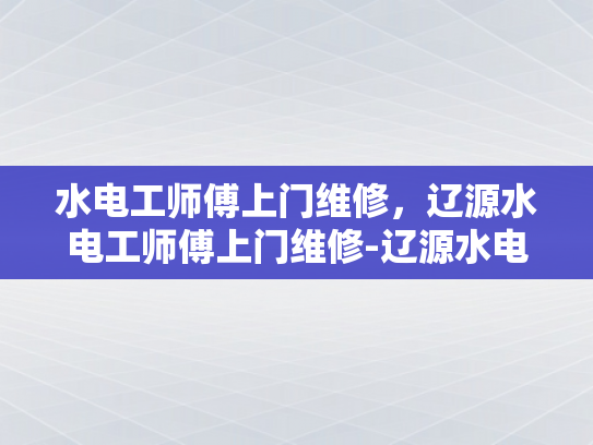 水电工师傅上门维修，辽源水电工师傅上门维修-辽源水电工师傅上门维修服务