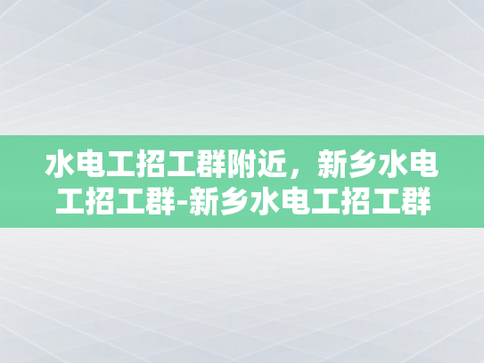 水电工招工群附近，新乡水电工招工群-新乡水电工招工群，寻找附近水电工作机会的快速通道