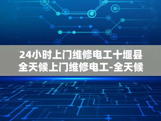24小时上门维修电工十堰县全天候上门维修电工-全天候维修服务，24小时上门电工，让十堰县居民生活更安心