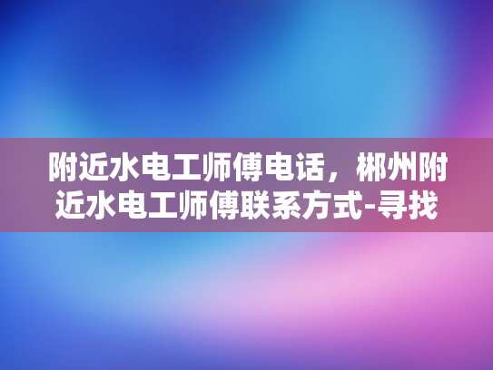 附近水电工师傅电话，郴州附近水电工师傅联系方式-寻找附近的水电工师傅，郴州地区联系方式一览