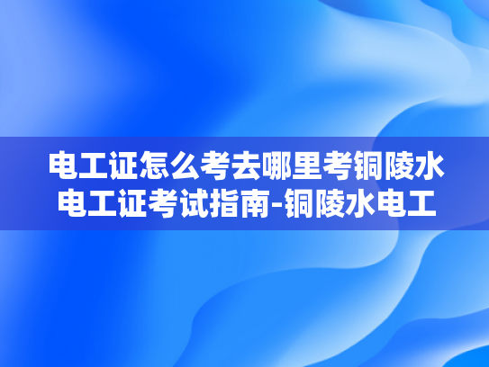 电工证怎么考去哪里考铜陵水电工证考试指南-铜陵水电工证考试指南
