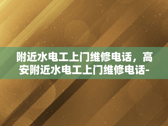 附近水电工上门维修电话，高安附近水电工上门维修电话-寻找附近专业的水电工？高安地区为您服务！