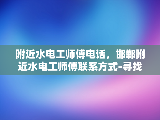 附近水电工师傅电话，邯郸附近水电工师傅联系方式-寻找邯郸附近的专业水电工师傅