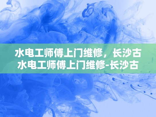 水电工师傅上门维修，长沙古水电工师傅上门维修-长沙古水电工师傅上门维修服务