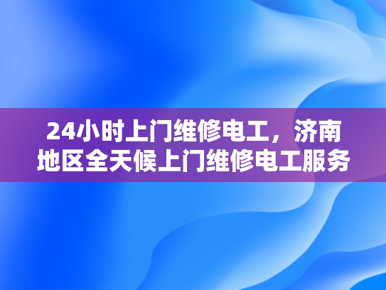 24小时上门维修电工，济南地区全天候上门维修电工服务-24小时上门维修电工服务，济南地区全天候待命，确保您的电力需求无忧