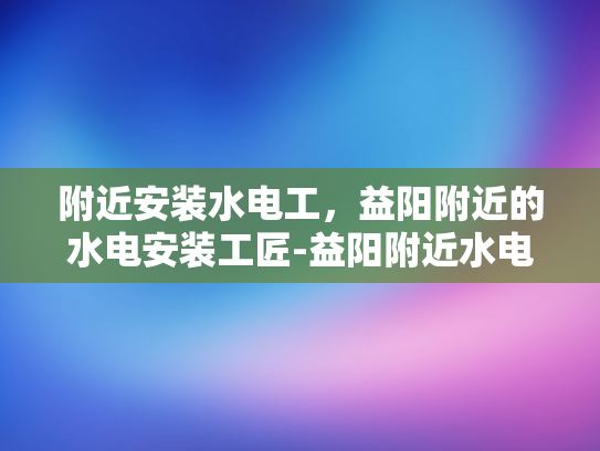 附近安装水电工，益阳附近的水电安装工匠-益阳附近水电安装工匠的卓越服务