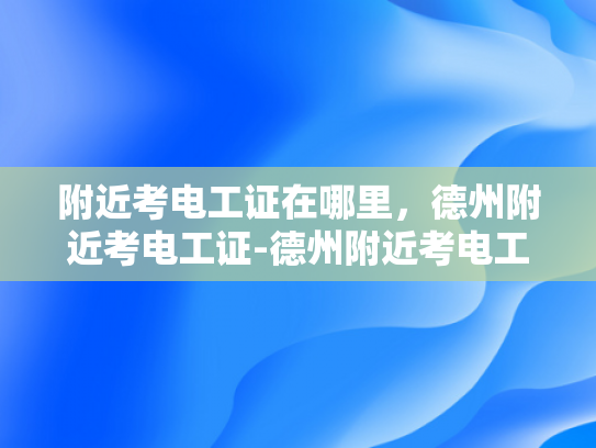 附近考电工证在哪里，德州附近考电工证-德州附近考电工证的地点指南