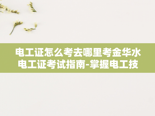 电工证怎么考去哪里考金华水电工证考试指南-掌握电工技能，迈向专业之路—金华水电工证考试指南