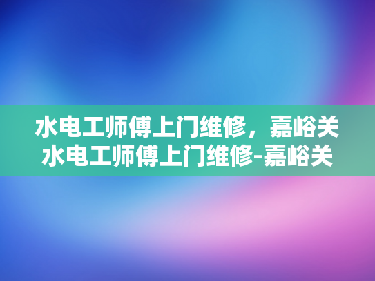 水电工师傅上门维修，嘉峪关水电工师傅上门维修-嘉峪关水电工师傅上门维修服务