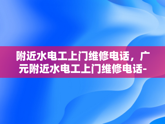 附近水电工上门维修电话，广元附近水电工上门维修电话-广元市附近水电工上门维修服务指南