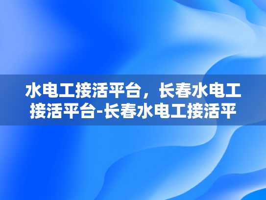 水电工接活平台，长春水电工接活平台-长春水电工接活平台，连接需求与服务的桥梁