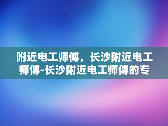 附近电工师傅，长沙附近电工师傅-长沙附近电工师傅的专业技能与服务