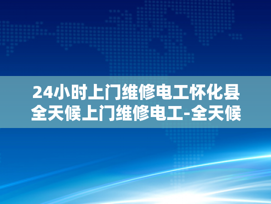 24小时上门维修电工怀化县全天候上门维修电工-全天候服务，电工怀化县24小时维修承诺