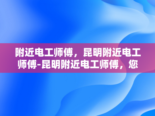 附近电工师傅，昆明附近电工师傅-昆明附近电工师傅，您身边的专业电工服务