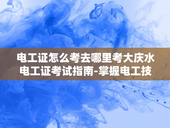 电工证怎么考去哪里考大庆水电工证考试指南-掌握电工技能，从考取大庆水电工证开始