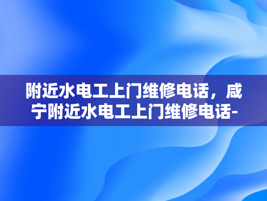 附近水电工上门维修电话，咸宁附近水电工上门维修电话-寻找专业水电工，咸宁附近水电工维修服务概览