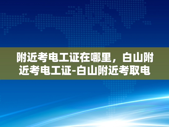 附近考电工证在哪里，白山附近考电工证-白山附近考取电工证的优选途径