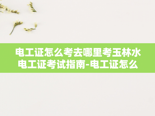 电工证怎么考去哪里考玉林水电工证考试指南-电工证怎么考去哪里考玉林水电工证考试指南