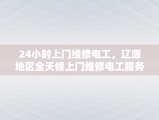 24小时上门维修电工，辽源地区全天候上门维修电工服务-辽源地区全天候24小时上门维修电工服务