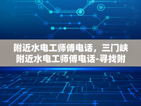 附近水电工师傅电话，三门峡附近水电工师傅电话-寻找附近水电工师傅，三门峡地区水电维修服务指南