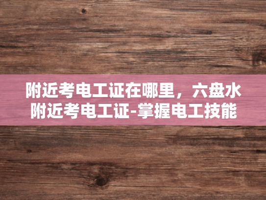 附近考电工证在哪里，六盘水附近考电工证-掌握电工技能，为职业生涯添砖加瓦—六盘水附近考取电工证指南