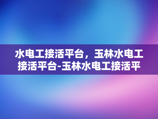 水电工接活平台，玉林水电工接活平台-玉林水电工接活平台，连接供需，提升服务效率