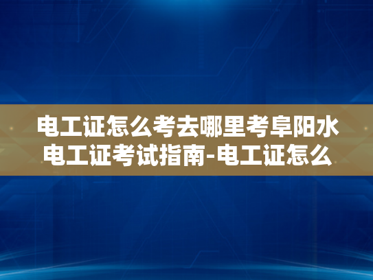 电工证怎么考去哪里考阜阳水电工证考试指南-电工证怎么考去哪里考阜阳水电工证考试指南