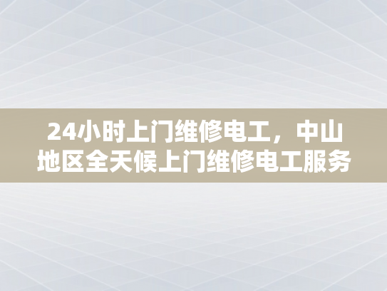 24小时上门维修电工，中山地区全天候上门维修电工服务-全天候24小时上门维修电工，中山地区服务新体验