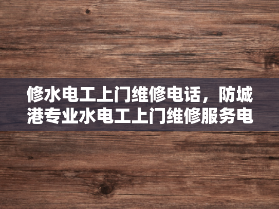 修水电工上门维修电话，防城港专业水电工上门维修服务电话-专业水电工上门维修服务，修水电工和防城港专业水电工的便捷选择