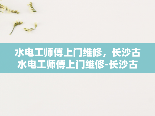 水电工师傅上门维修，长沙古水电工师傅上门维修-长沙古水电工师傅上门维修服务