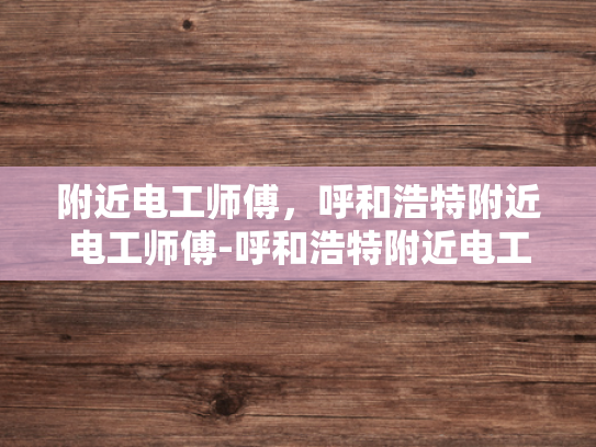 附近电工师傅，呼和浩特附近电工师傅-呼和浩特附近电工师傅的重要性